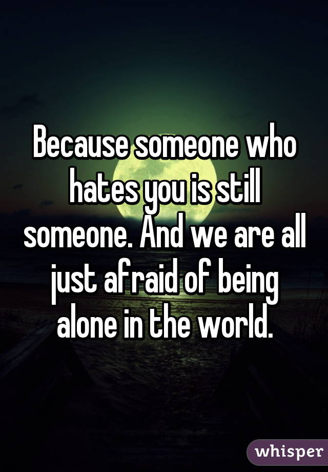 Because someone who hates you is still someone. And we are all just afraid of being alone in the world.