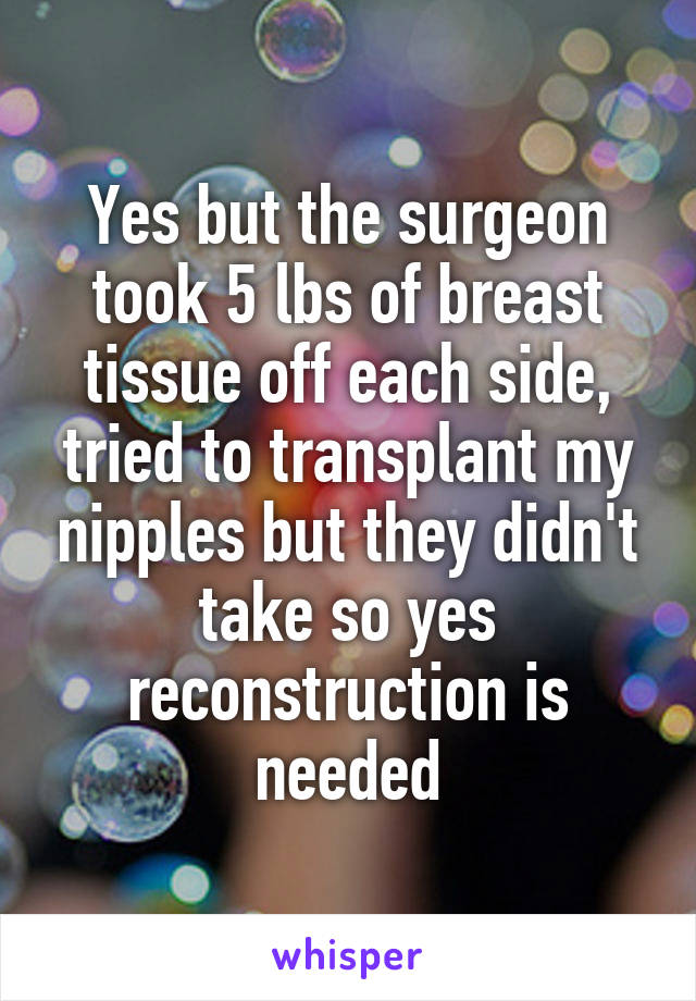 Yes but the surgeon took 5 lbs of breast tissue off each side, tried to transplant my nipples but they didn't take so yes reconstruction is needed