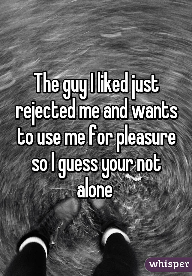 The guy I liked just rejected me and wants to use me for pleasure so I guess your not alone 