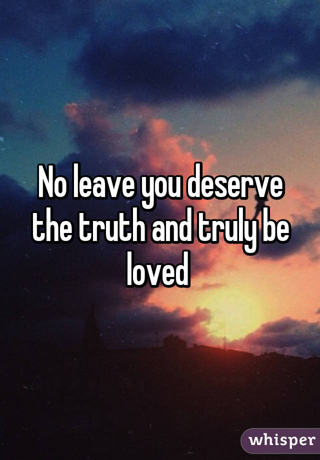 No leave you deserve the truth and truly be loved 