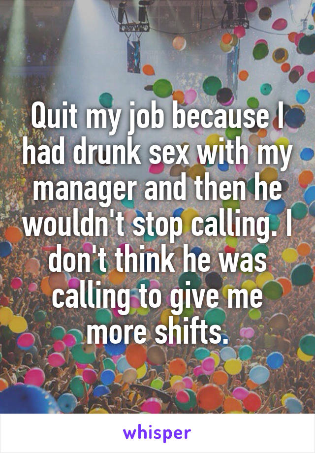 Quit my job because I had drunk sex with my manager and then he wouldn't stop calling. I don't think he was calling to give me more shifts.
