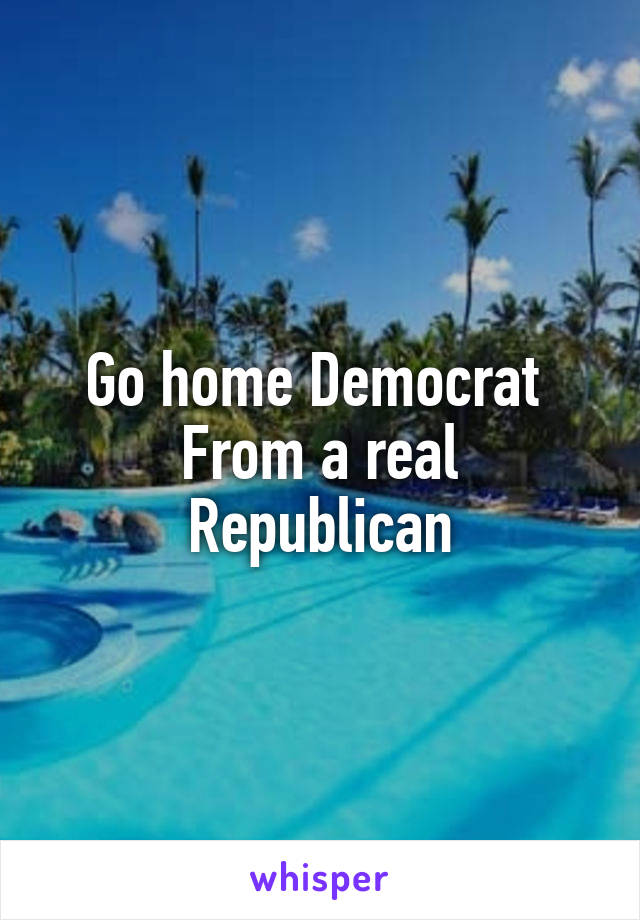Go home Democrat 
From a real Republican