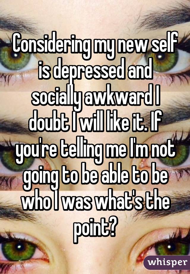 Considering my new self is depressed and socially awkward I doubt I will like it. If you're telling me I'm not going to be able to be who I was what's the point?