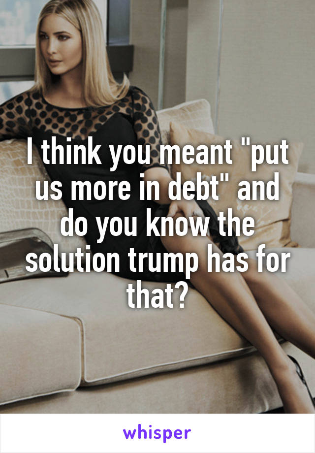 I think you meant "put us more in debt" and do you know the solution trump has for that?