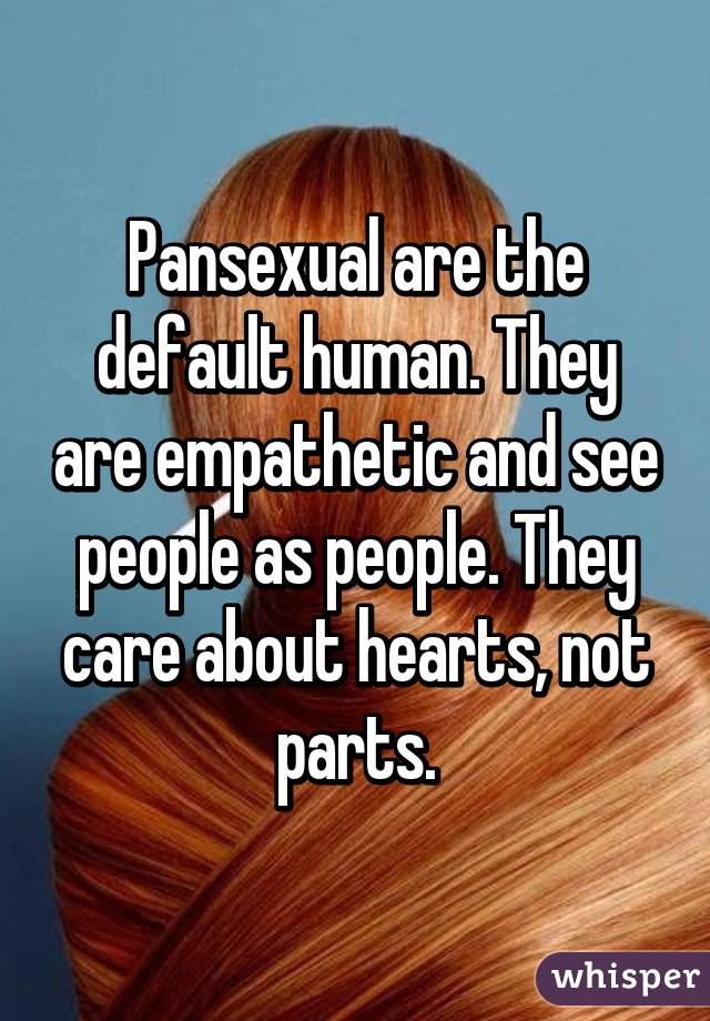 Pansexual are the default human. They are empathetic and see people as people. They care about hearts, not parts.