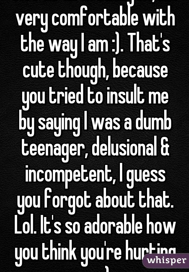 Not at all actually lol, I'm very comfortable with the way I am :). That's cute though, because you tried to insult me by saying I was a dumb teenager, delusional & incompetent, I guess you forgot about that. Lol. It's so adorable how you think you're hurting me ;).