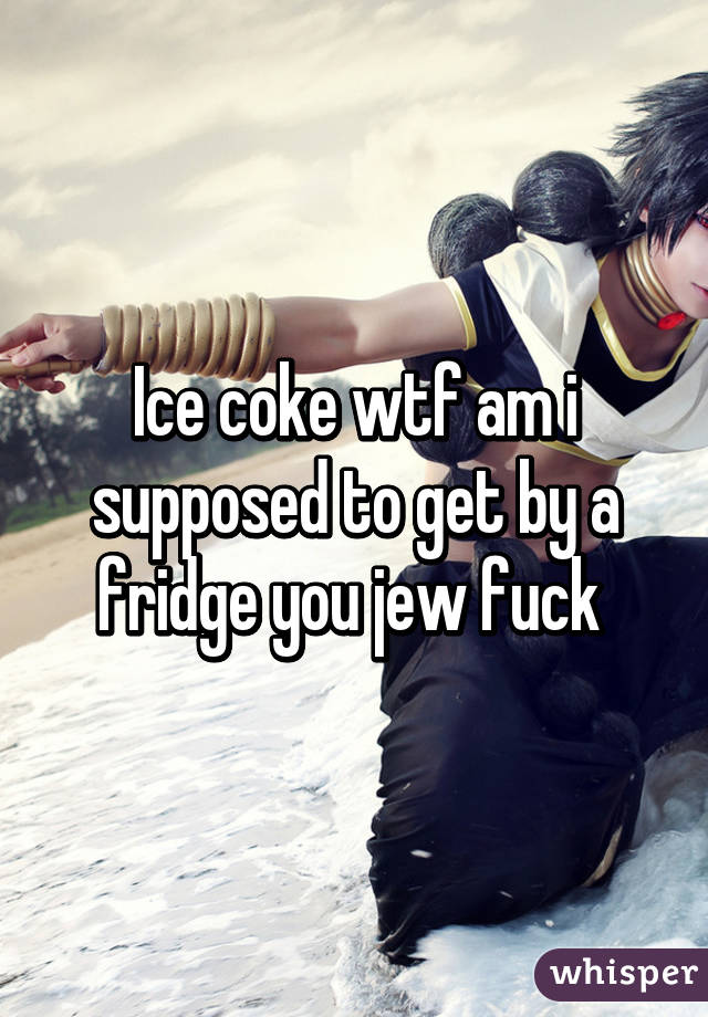 Ice coke wtf am i supposed to get by a fridge you jew fuck 
