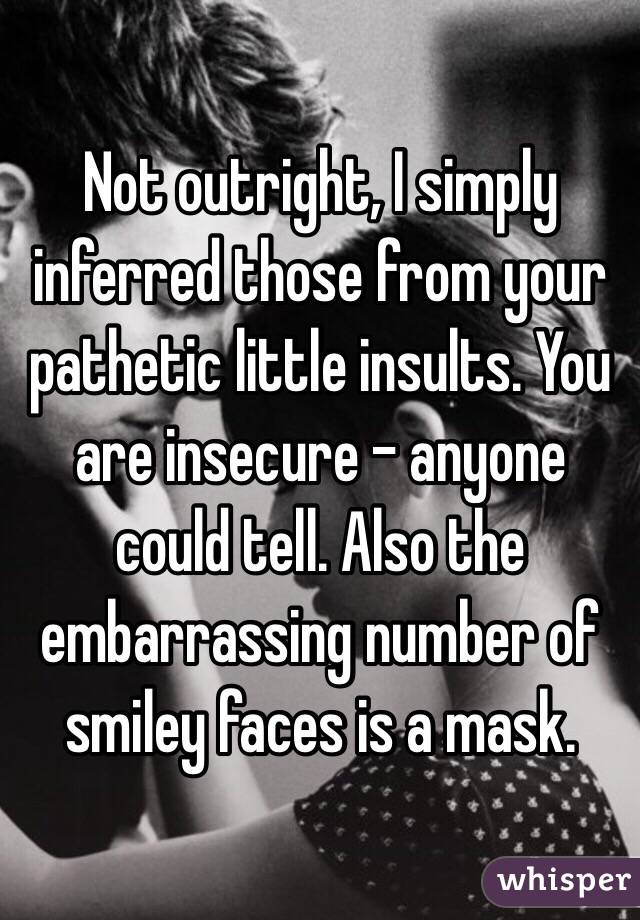 Not outright, I simply inferred those from your pathetic little insults. You are insecure - anyone could tell. Also the embarrassing number of smiley faces is a mask. 