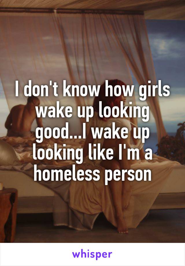 I don't know how girls wake up looking good...I wake up looking like I'm a homeless person
