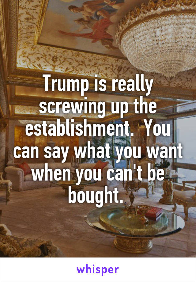 Trump is really screwing up the establishment.  You can say what you want when you can't be bought. 