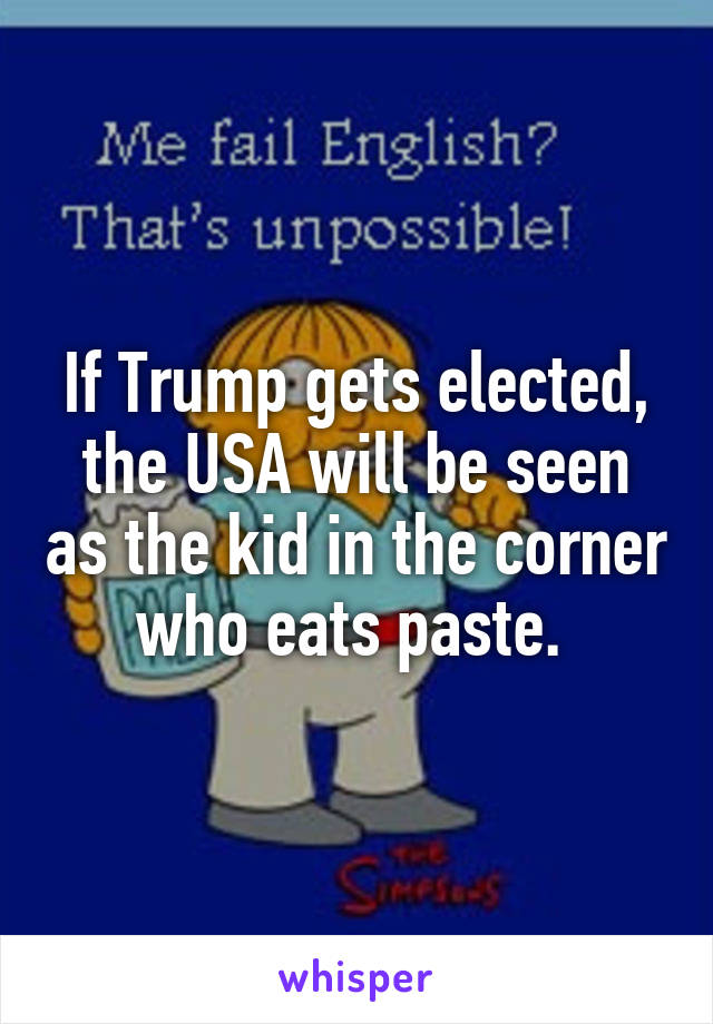If Trump gets elected, the USA will be seen as the kid in the corner who eats paste. 