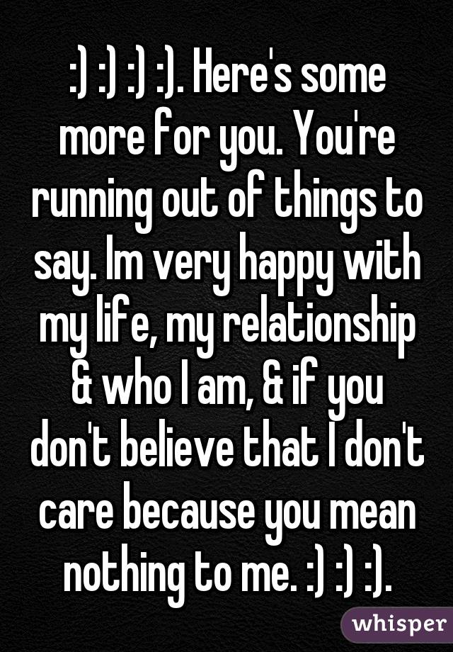 :) :) :) :). Here's some more for you. You're running out of things to say. Im very happy with my life, my relationship & who I am, & if you don't believe that I don't care because you mean nothing to me. :) :) :).