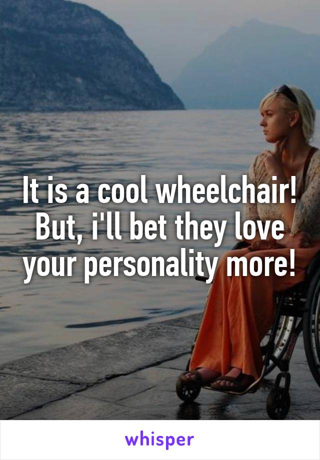 It is a cool wheelchair!
But, i'll bet they love your personality more!