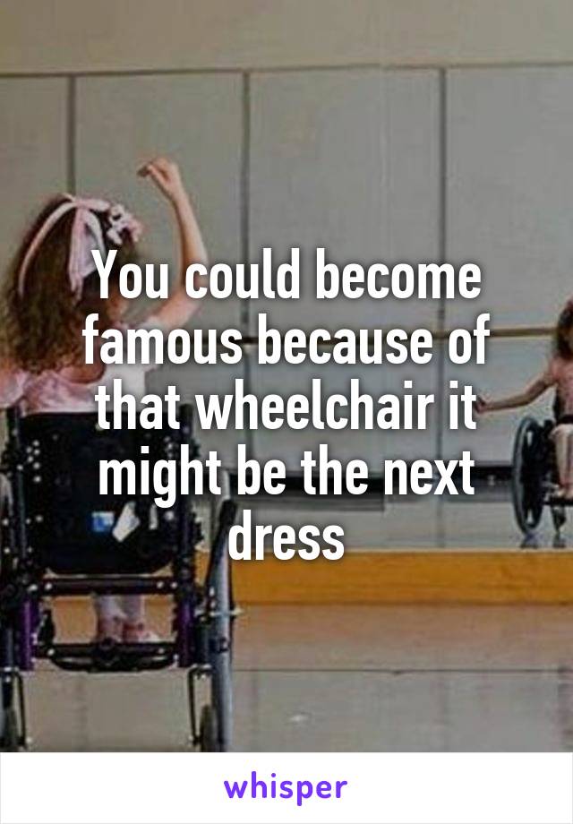 You could become famous because of that wheelchair it might be the next dress