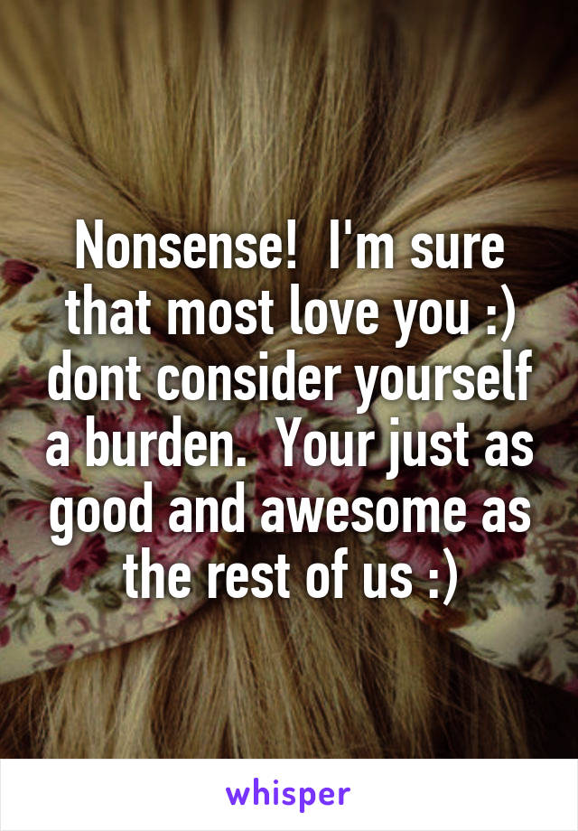 Nonsense!  I'm sure that most love you :) dont consider yourself a burden.  Your just as good and awesome as the rest of us :)