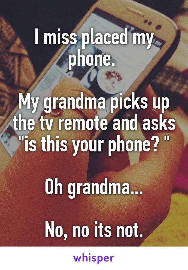 I miss placed my phone. 

My grandma picks up the tv remote and asks "is this your phone? "

Oh grandma...

No, no its not.