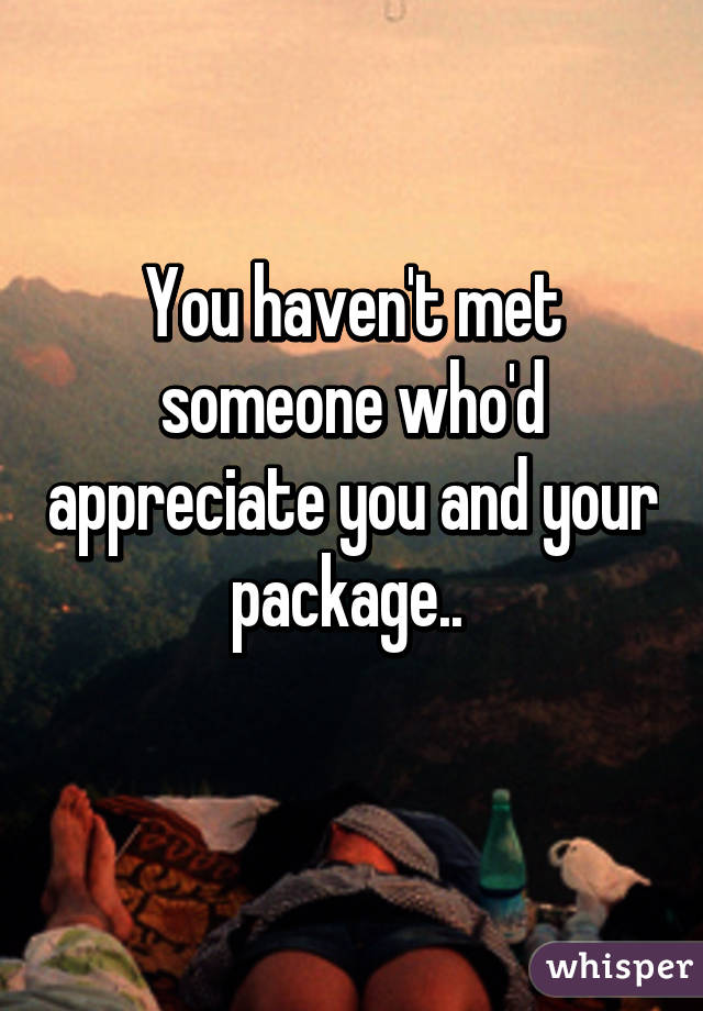 You haven't met someone who'd appreciate you and your package.. 

