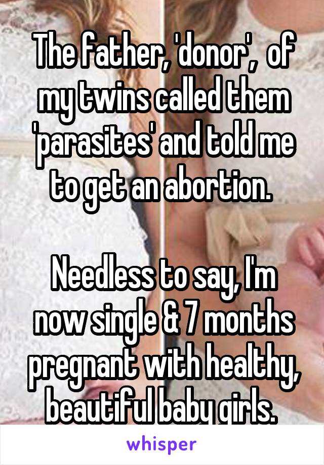 The father, 'donor',  of my twins called them 'parasites' and told me to get an abortion. 

Needless to say, I'm now single & 7 months pregnant with healthy, beautiful baby girls. 