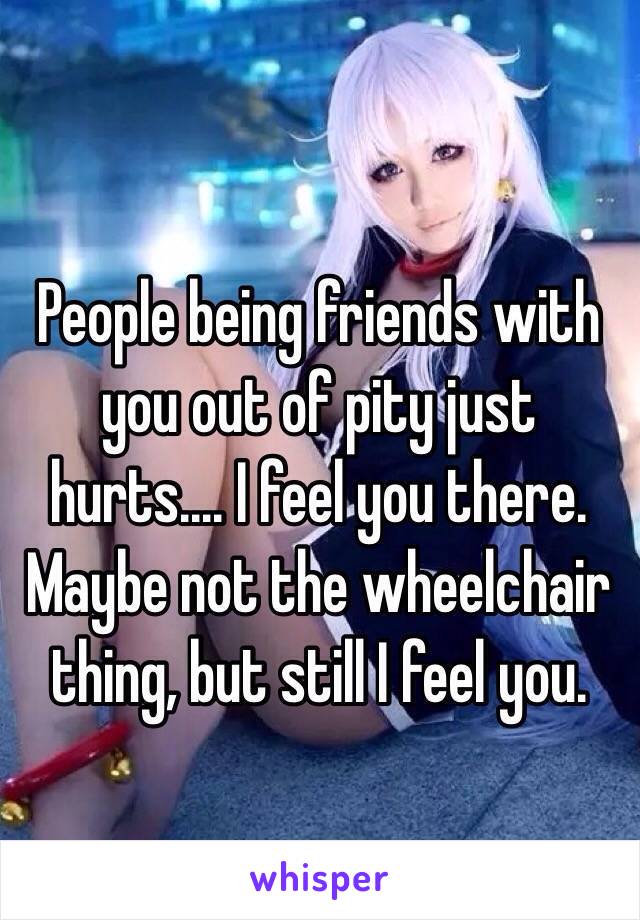 People being friends with you out of pity just hurts.... I feel you there. Maybe not the wheelchair thing, but still I feel you.