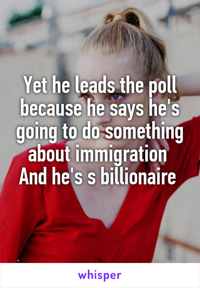 Yet he leads the poll because he says he's going to do something about immigration 
And he's s billionaire 
