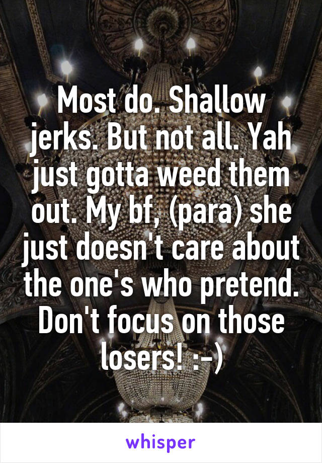 Most do. Shallow jerks. But not all. Yah just gotta weed them out. My bf, (para) she just doesn't care about the one's who pretend. Don't focus on those losers! :-)