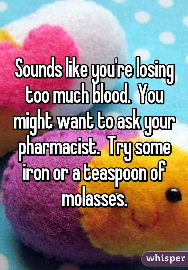 Sounds like you're losing too much blood.  You might want to ask your pharmacist.  Try some iron or a teaspoon of molasses.