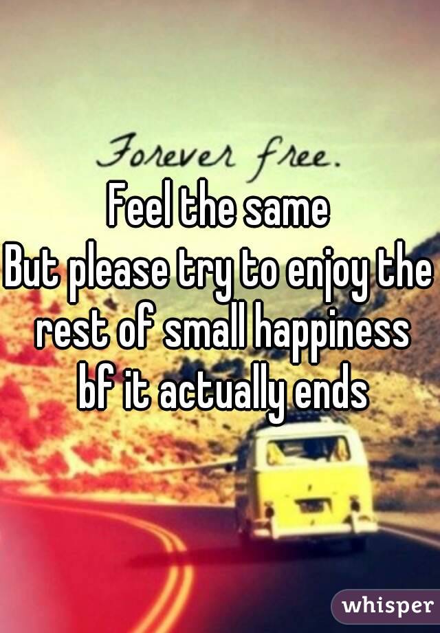 Feel the same
But please try to enjoy the rest of small happiness bf it actually ends