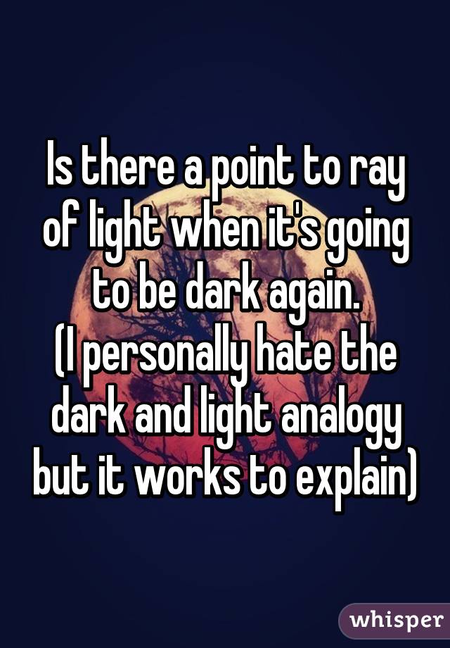 Is there a point to ray of light when it's going to be dark again.
(I personally hate the dark and light analogy but it works to explain)