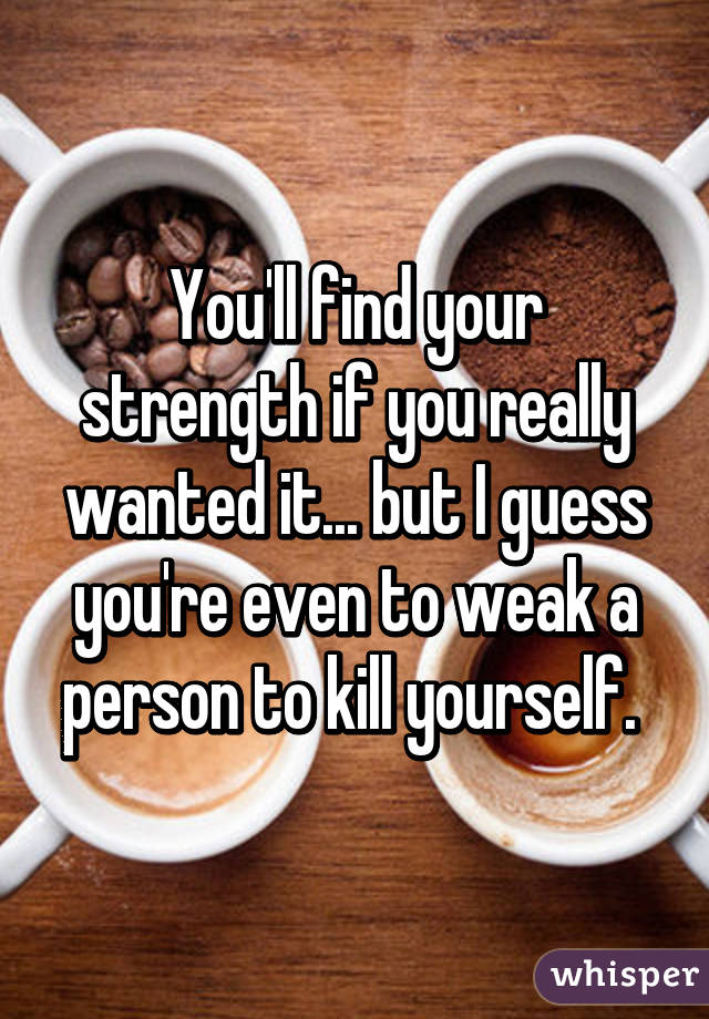 You'll find your strength if you really wanted it... but I guess you're even to weak a person to kill yourself. 