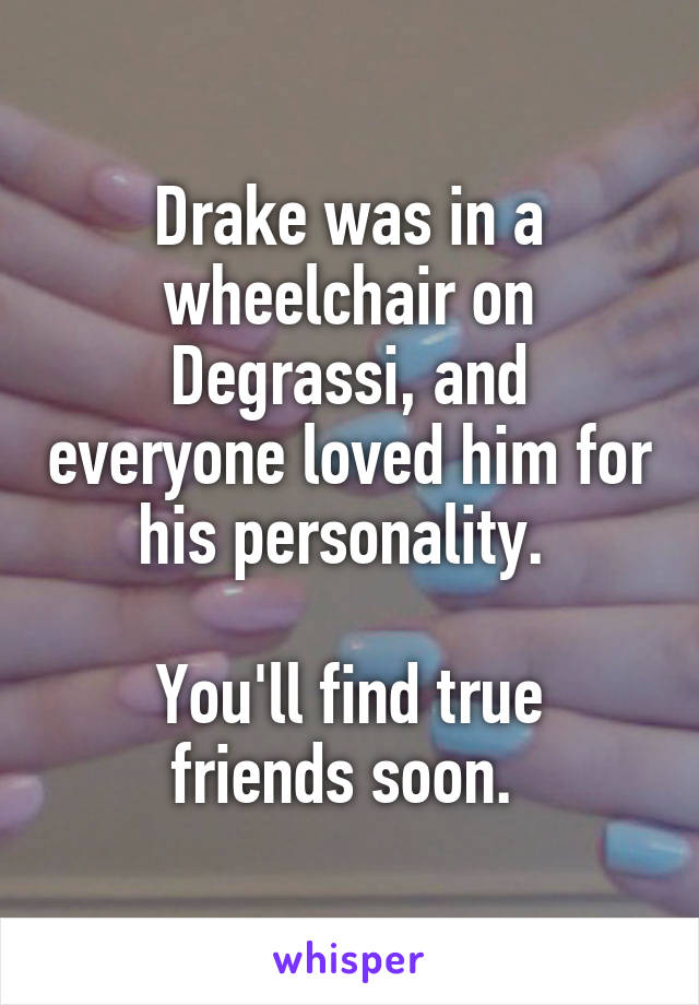 Drake was in a wheelchair on Degrassi, and everyone loved him for his personality. 

You'll find true friends soon. 