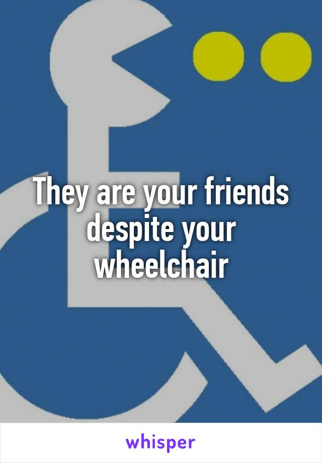 They are your friends despite your wheelchair