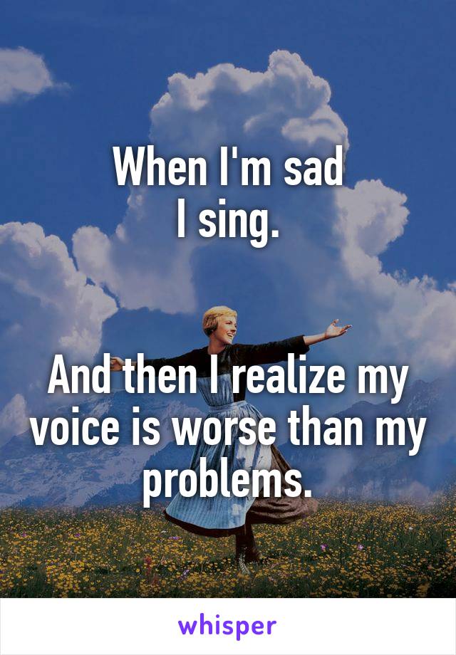 When I'm sad
I sing.


And then I realize my voice is worse than my problems.
