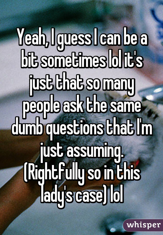 Yeah, I guess I can be a bit sometimes lol it's just that so many people ask the same dumb questions that I'm just assuming. (Rightfully so in this lady's case) lol