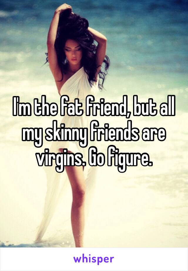 I'm the fat friend, but all my skinny friends are virgins. Go figure. 