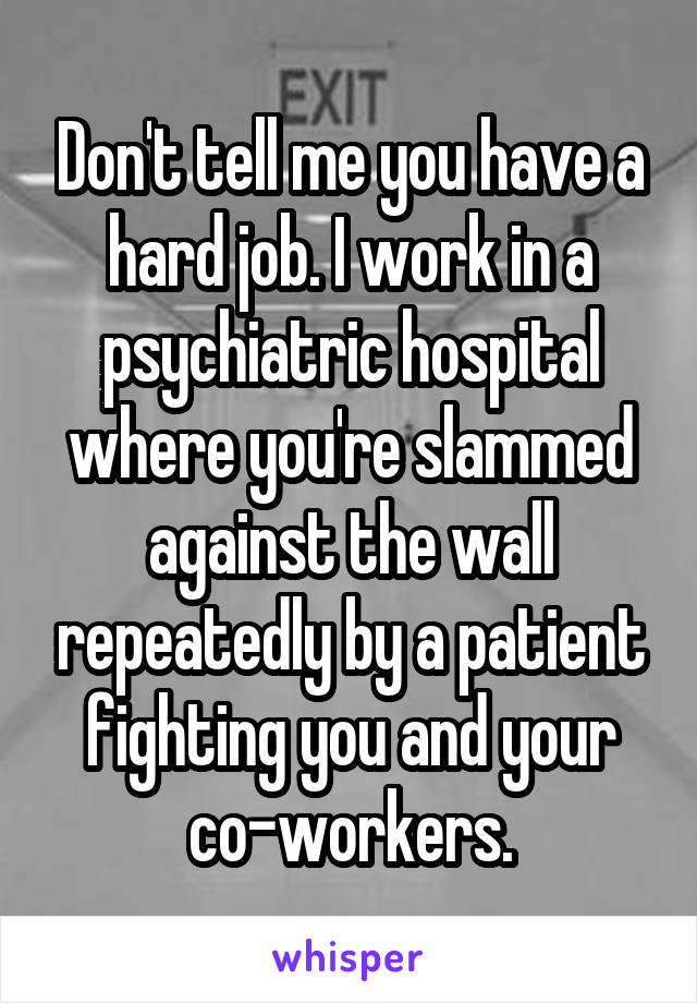 Don't tell me you have a hard job. I work in a psychiatric hospital where you're slammed against the wall repeatedly by a patient fighting you and your co-workers.