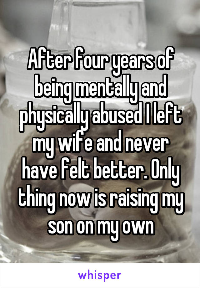 After four years of being mentally and physically abused I left my wife and never have felt better. Only thing now is raising my son on my own