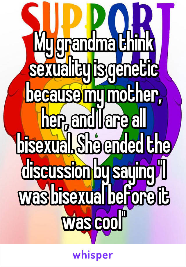 My grandma think sexuality is genetic because my mother, her, and I are all bisexual. She ended the discussion by saying "I was bisexual before it was cool"