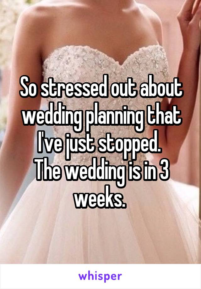 So stressed out about wedding planning that I've just stopped. 
The wedding is in 3 weeks. 