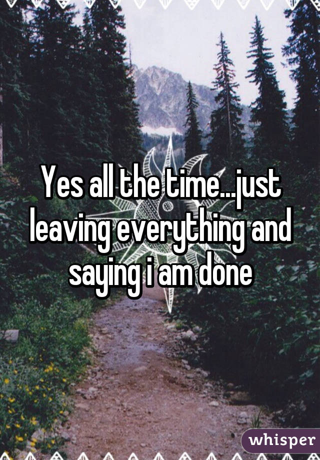 Yes all the time...just leaving everything and saying i am done