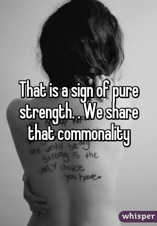 That is a sign of pure strength. . We share that commonality