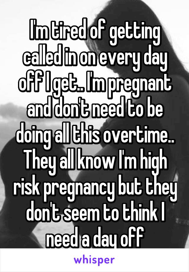 I'm tired of getting called in on every day off I get.. I'm pregnant and don't need to be doing all this overtime.. They all know I'm high risk pregnancy but they don't seem to think I need a day off