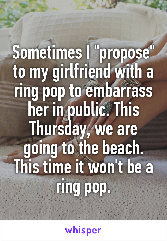 Sometimes I "propose" to my girlfriend with a ring pop to embarrass her in public. This Thursday, we are going to the beach. This time it won't be a ring pop.