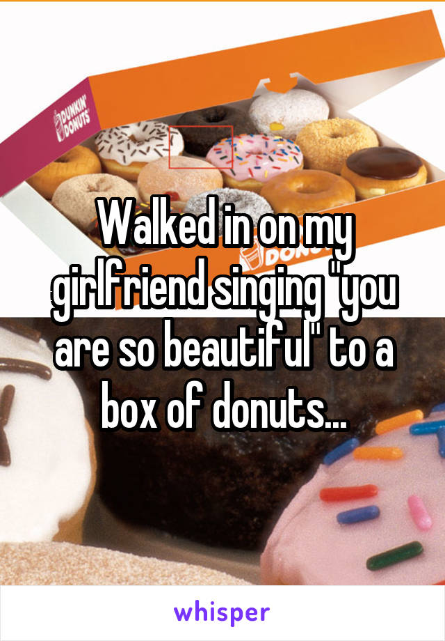 Walked in on my girlfriend singing "you are so beautiful" to a box of donuts...