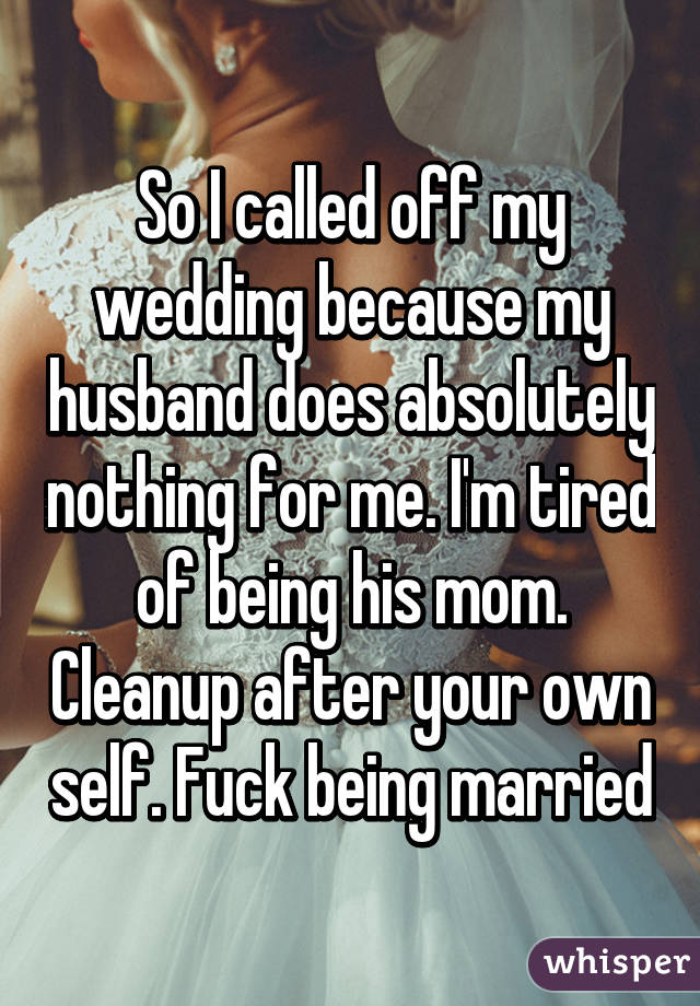 So I called off my wedding because my husband does absolutely nothing for me. I'm tired of being his mom. Cleanup after your own self. Fuck being married