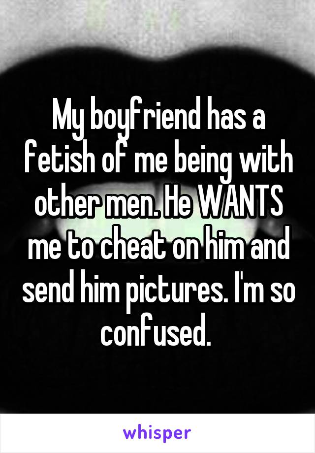 My boyfriend has a fetish of me being with other men. He WANTS me to cheat on him and send him pictures. I'm so confused. 