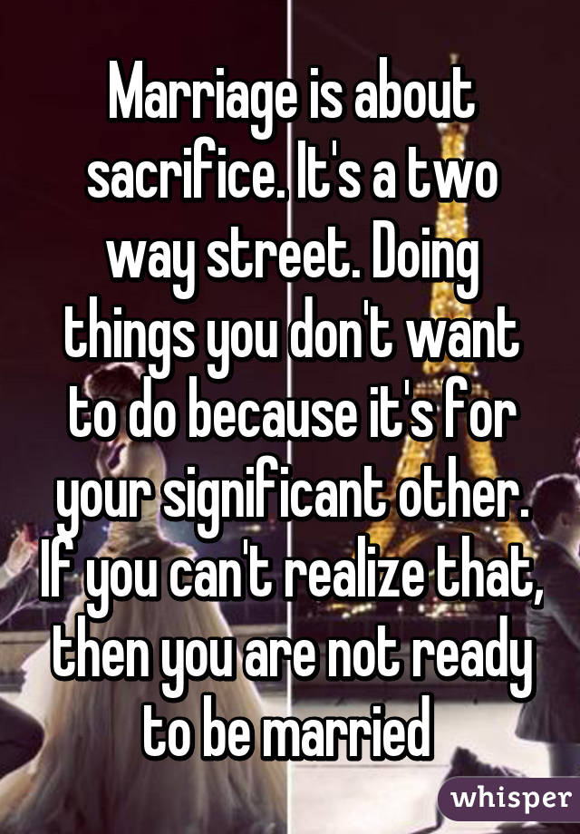 Marriage is about sacrifice. It's a two way street. Doing things you don't want to do because it's for your significant other. If you can't realize that, then you are not ready to be married 