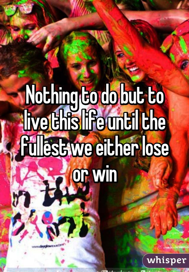 Nothing to do but to live this life until the fullest we either lose or win