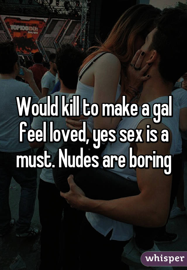 Would kill to make a gal feel loved, yes sex is a must. Nudes are boring