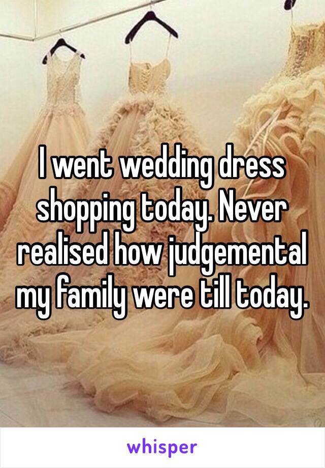 I went wedding dress shopping today. Never realised how judgemental my family were till today. 
