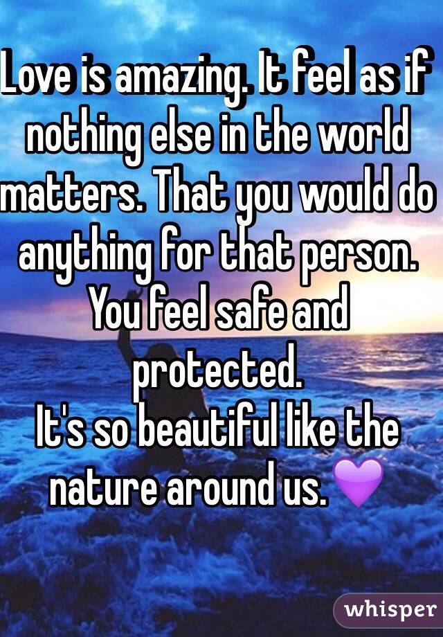 Love is amazing. It feel as if nothing else in the world matters. That you would do anything for that person.
You feel safe and protected.
It's so beautiful like the nature around us.💜